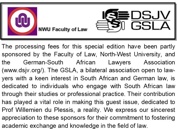 The processing fees for this special edition have been partly sponsored by the Faculty of Law, North-West University, and the German-South African Lawyers Association (www.dsjv.org/). The GSLA, a bilateral association open to lawyers with a keen interest in South African and German law, is dedicated to individuals who engage with South African law through their studies or professional practice. Their contribution has played a vital role in making this guest issue, dedicated to Prof Willemien du Plessis, a reality. We express our sincerest appreciation to these sponsors for their commitment to fostering academic exchange and knowledge in the field of law. 